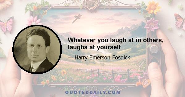 Whatever you laugh at in others, laughs at yourself