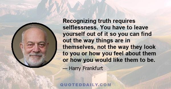 Recognizing truth requires selflessness. You have to leave yourself out of it so you can find out the way things are in themselves, not the way they look to you or how you feel about them or how you would like them to