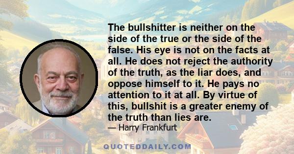 The bullshitter is neither on the side of the true or the side of the false. His eye is not on the facts at all. He does not reject the authority of the truth, as the liar does, and oppose himself to it. He pays no