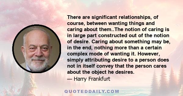 There are significant relationships, of course, between wanting things and caring about them..The notion of caring is in large part constructed out of the notion of desire. Caring about something may be, in the end,