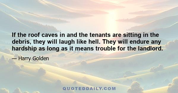 If the roof caves in and the tenants are sitting in the debris, they will laugh like hell. They will endure any hardship as long as it means trouble for the landlord.