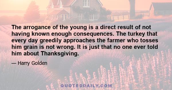 The arrogance of the young is a direct result of not having known enough consequences. The turkey that every day greedily approaches the farmer who tosses him grain is not wrong. It is just that no one ever told him