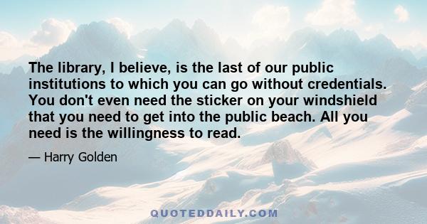 The library, I believe, is the last of our public institutions to which you can go without credentials. You don't even need the sticker on your windshield that you need to get into the public beach. All you need is the