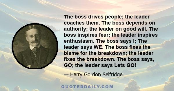 The boss drives people; the leader coaches them. The boss depends on authority; the leader on good will. The boss inspires fear; the leader inspires enthusiasm. The boss says I; The leader says WE. The boss fixes the