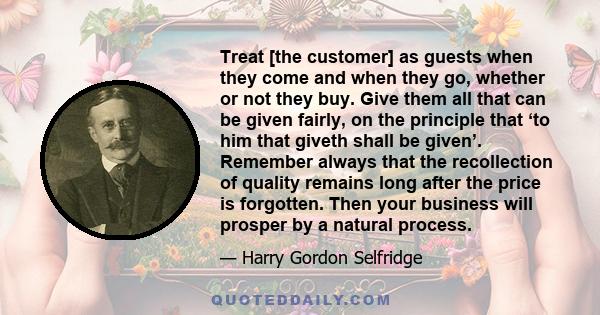 Treat [the customer] as guests when they come and when they go, whether or not they buy. Give them all that can be given fairly, on the principle that ‘to him that giveth shall be given’. Remember always that the