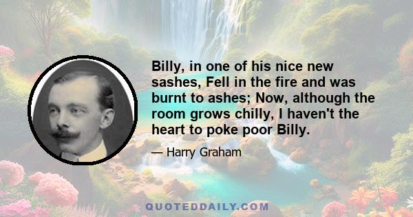 Billy, in one of his nice new sashes, Fell in the fire and was burnt to ashes; Now, although the room grows chilly, I haven't the heart to poke poor Billy.