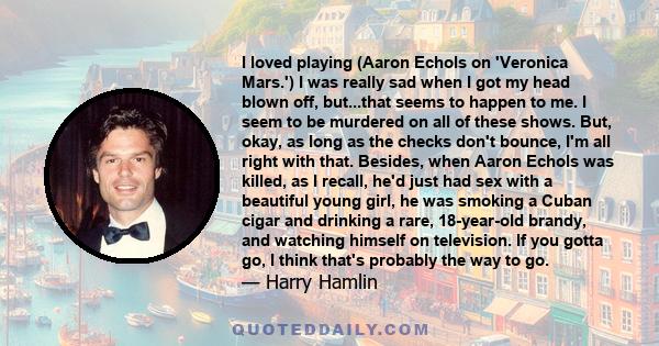 I loved playing (Aaron Echols on 'Veronica Mars.') I was really sad when I got my head blown off, but...that seems to happen to me. I seem to be murdered on all of these shows. But, okay, as long as the checks don't