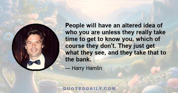 People will have an altered idea of who you are unless they really take time to get to know you, which of course they don't. They just get what they see, and they take that to the bank.