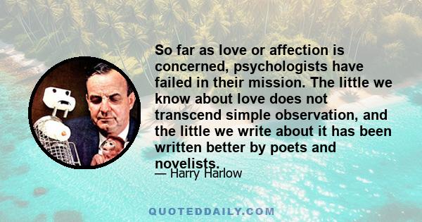 So far as love or affection is concerned, psychologists have failed in their mission. The little we know about love does not transcend simple observation, and the little we write about it has been written better by