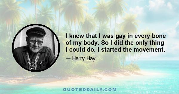 I knew that I was gay in every bone of my body. So I did the only thing I could do. I started the movement.