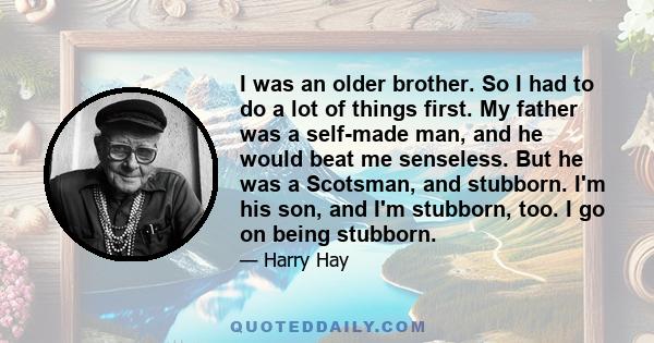 I was an older brother. So I had to do a lot of things first. My father was a self-made man, and he would beat me senseless. But he was a Scotsman, and stubborn. I'm his son, and I'm stubborn, too. I go on being