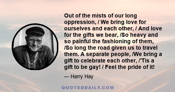 Out of the mists of our long oppression, / We bring love for ourselves and each other, / And love for the gifts we bear, /So heavy and so painful the fashioning of them, /So long the road given us to travel them. A