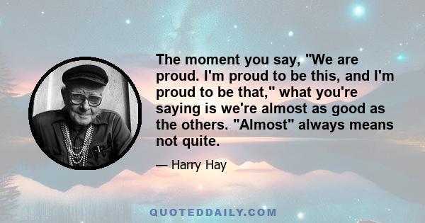 The moment you say, We are proud. I'm proud to be this, and I'm proud to be that, what you're saying is we're almost as good as the others. Almost always means not quite.