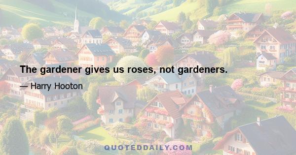 The gardener gives us roses, not gardeners.