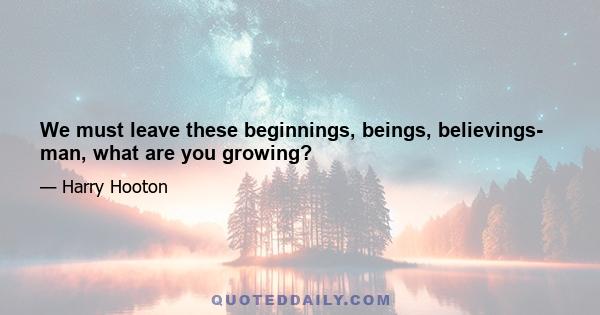 We must leave these beginnings, beings, believings- man, what are you growing?