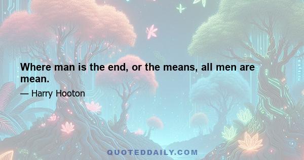 Where man is the end, or the means, all men are mean.