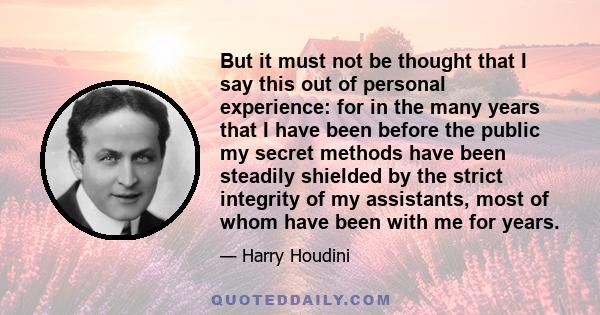 But it must not be thought that I say this out of personal experience: for in the many years that I have been before the public my secret methods have been steadily shielded by the strict integrity of my assistants,