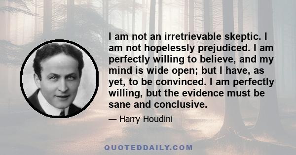 I am not an irretrievable skeptic. I am not hopelessly prejudiced. I am perfectly willing to believe, and my mind is wide open; but I have, as yet, to be convinced. I am perfectly willing, but the evidence must be sane