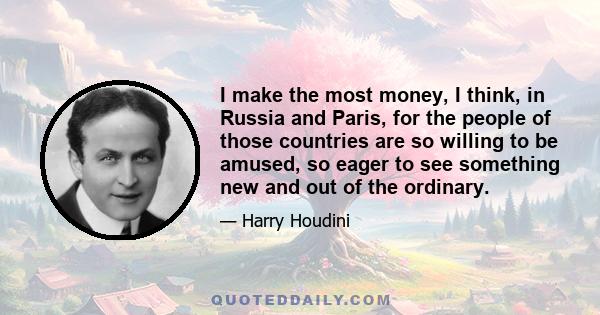 I make the most money, I think, in Russia and Paris, for the people of those countries are so willing to be amused, so eager to see something new and out of the ordinary.