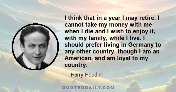 I think that in a year I may retire. I cannot take my money with me when I die and I wish to enjoy it, with my family, while I live. I should prefer living in Germany to any other country, though I am an American, and