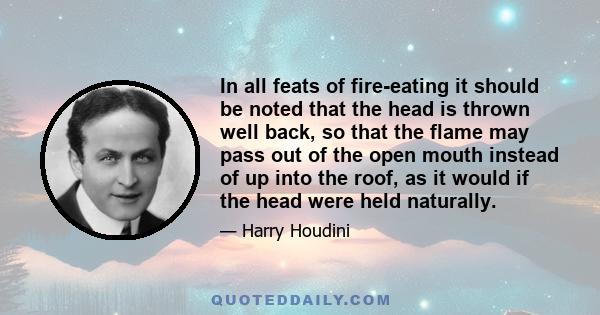 In all feats of fire-eating it should be noted that the head is thrown well back, so that the flame may pass out of the open mouth instead of up into the roof, as it would if the head were held naturally.