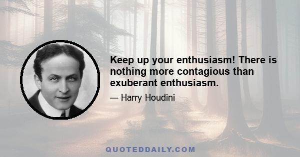 Keep up your enthusiasm! There is nothing more contagious than exuberant enthusiasm.