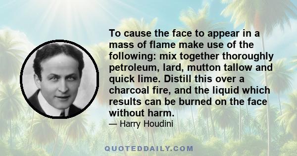 To cause the face to appear in a mass of flame make use of the following: mix together thoroughly petroleum, lard, mutton tallow and quick lime. Distill this over a charcoal fire, and the liquid which results can be