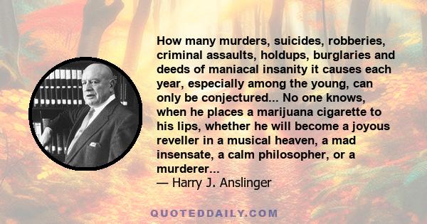 How many murders, suicides, robberies, criminal assaults, holdups, burglaries and deeds of maniacal insanity it causes each year, especially among the young, can only be conjectured... No one knows, when he places a