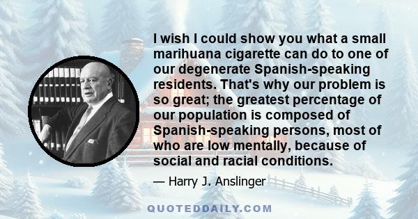 I wish I could show you what a small marihuana cigarette can do to one of our degenerate Spanish-speaking residents. That's why our problem is so great; the greatest percentage of our population is composed of