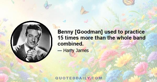 Benny [Goodman] used to practice 15 times more than the whole band combined.