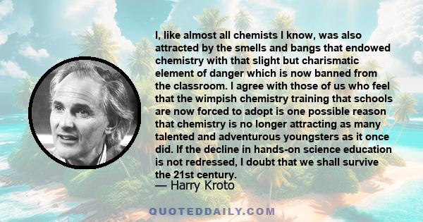 I, like almost all chemists I know, was also attracted by the smells and bangs that endowed chemistry with that slight but charismatic element of danger which is now banned from the classroom. I agree with those of us