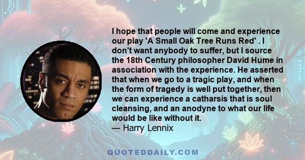 I hope that people will come and experience our play 'A Small Oak Tree Runs Red' . I don't want anybody to suffer, but I source the 18th Century philosopher David Hume in association with the experience. He asserted