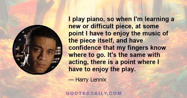 I play piano, so when I'm learning a new or difficult piece, at some point I have to enjoy the music of the piece itself, and have confidence that my fingers know where to go. It's the same with acting, there is a point 