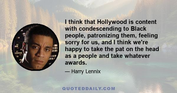 I think that Hollywood is content with condescending to Black people, patronizing them, feeling sorry for us, and I think we're happy to take the pat on the head as a people and take whatever awards.