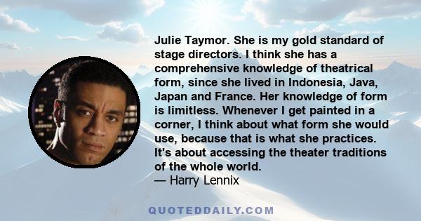 Julie Taymor. She is my gold standard of stage directors. I think she has a comprehensive knowledge of theatrical form, since she lived in Indonesia, Java, Japan and France. Her knowledge of form is limitless. Whenever