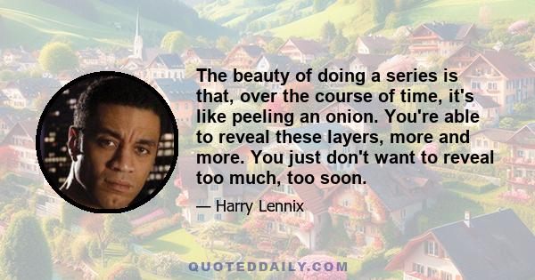 The beauty of doing a series is that, over the course of time, it's like peeling an onion. You're able to reveal these layers, more and more. You just don't want to reveal too much, too soon.