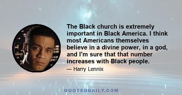 The Black church is extremely important in Black America. I think most Americans themselves believe in a divine power, in a god, and I'm sure that that number increases with Black people.