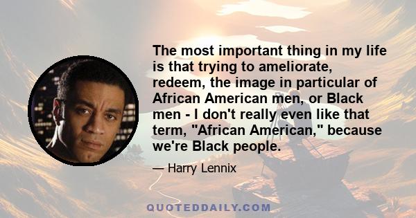 The most important thing in my life is that trying to ameliorate, redeem, the image in particular of African American men, or Black men - I don't really even like that term, African American, because we're Black people.