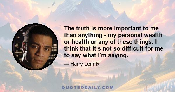 The truth is more important to me than anything - my personal wealth or health or any of these things. I think that it's not so difficult for me to say what I'm saying.