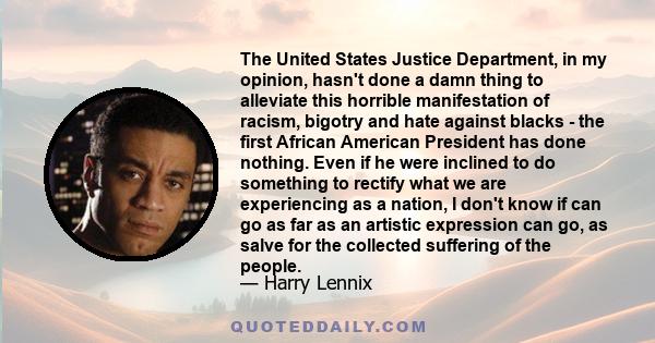 The United States Justice Department, in my opinion, hasn't done a damn thing to alleviate this horrible manifestation of racism, bigotry and hate against blacks - the first African American President has done nothing.