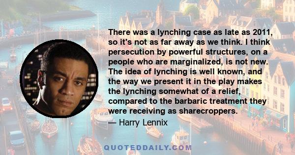 There was a lynching case as late as 2011, so it's not as far away as we think. I think persecution by powerful structures, on a people who are marginalized, is not new. The idea of lynching is well known, and the way