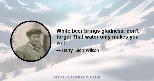 While beer brings gladness, don't forget That water only makes you wet!