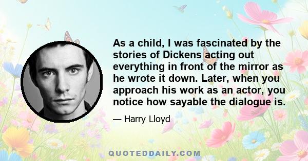 As a child, I was fascinated by the stories of Dickens acting out everything in front of the mirror as he wrote it down. Later, when you approach his work as an actor, you notice how sayable the dialogue is.