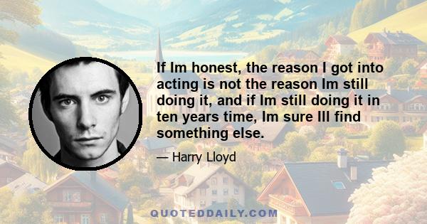 If Im honest, the reason I got into acting is not the reason Im still doing it, and if Im still doing it in ten years time, Im sure Ill find something else.