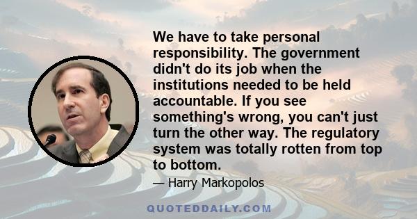 We have to take personal responsibility. The government didn't do its job when the institutions needed to be held accountable. If you see something's wrong, you can't just turn the other way. The regulatory system was