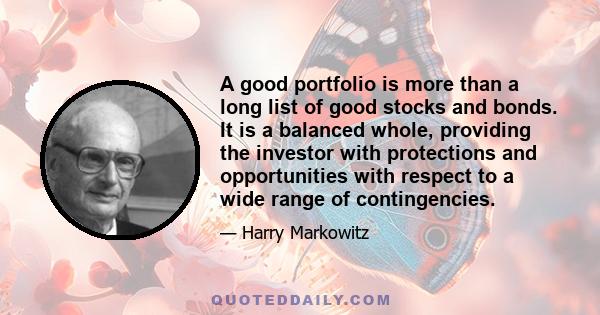 A good portfolio is more than a long list of good stocks and bonds. It is a balanced whole, providing the investor with protections and opportunities with respect to a wide range of contingencies.