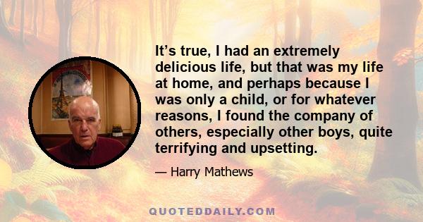 It’s true, I had an extremely delicious life, but that was my life at home, and perhaps because I was only a child, or for whatever reasons, I found the company of others, especially other boys, quite terrifying and