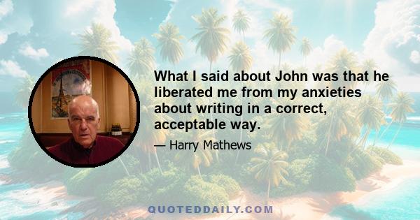 What I said about John was that he liberated me from my anxieties about writing in a correct, acceptable way.