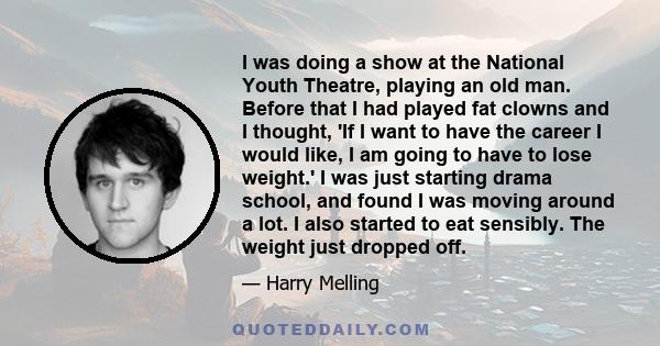 I was doing a show at the National Youth Theatre, playing an old man. Before that I had played fat clowns and I thought, 'If I want to have the career I would like, I am going to have to lose weight.' I was just