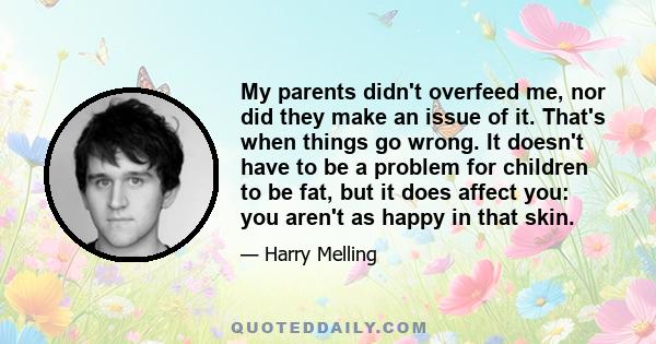 My parents didn't overfeed me, nor did they make an issue of it. That's when things go wrong. It doesn't have to be a problem for children to be fat, but it does affect you: you aren't as happy in that skin.